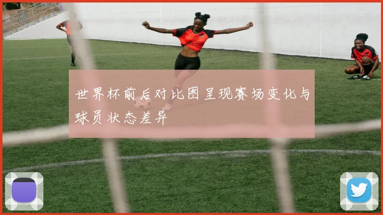 世界杯前后对比图呈现赛场变化与球员状态差异