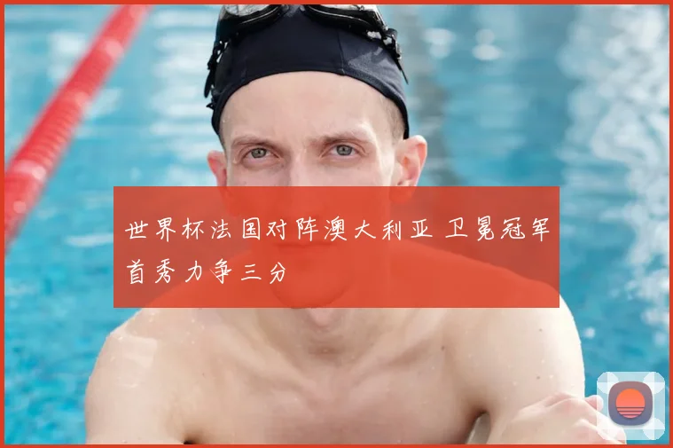 世界杯法国对阵澳大利亚 卫冕冠军首秀力争三分