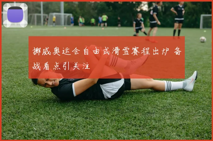 挪威奥运会自由式滑雪赛程出炉 备战看点引关注