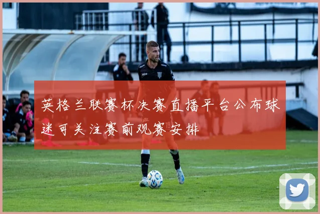 英格兰联赛杯决赛直播平台公布球迷可关注赛前观赛安排