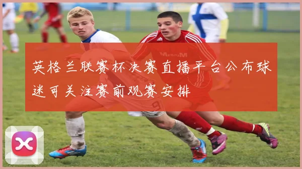 英格兰联赛杯决赛直播平台公布球迷可关注赛前观赛安排