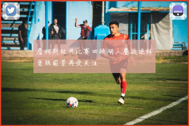 詹姆斯经典比赛回顾湖人鏖战逆转晋级前景再受关注