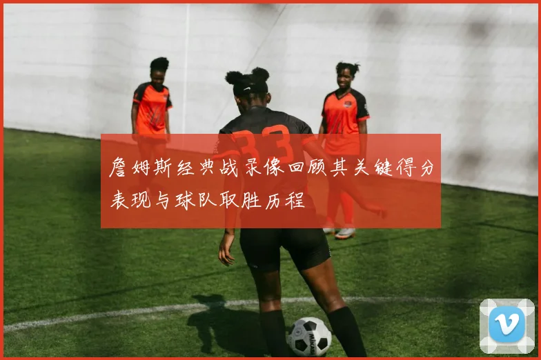 詹姆斯经典战录像回顾其关键得分表现与球队取胜历程